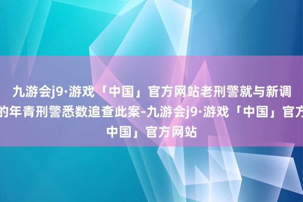 九游会j9·游戏「中国」官方网站老刑警就与新调过来的年青刑警悉数追查此案-九游会j9·游戏「中国」官方网站