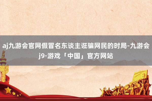 aj九游会官网假冒名东谈主诳骗网民的时局-九游会j9·游戏「中国」官方网站