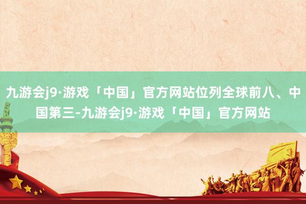 九游会j9·游戏「中国」官方网站位列全球前八、中国第三-九游会j9·游戏「中国」官方网站