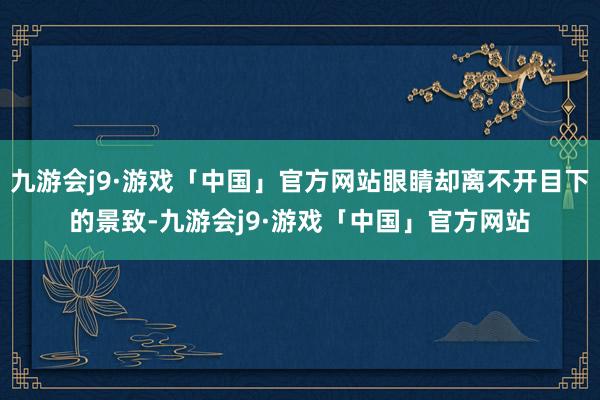 九游会j9·游戏「中国」官方网站眼睛却离不开目下的景致-九游会j9·游戏「中国」官方网站