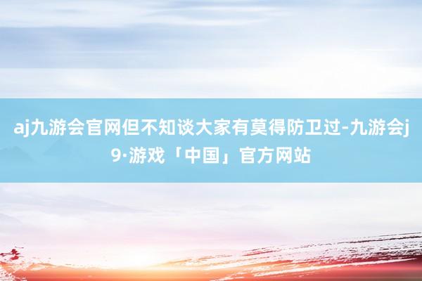 aj九游会官网但不知谈大家有莫得防卫过-九游会j9·游戏「中国」官方网站