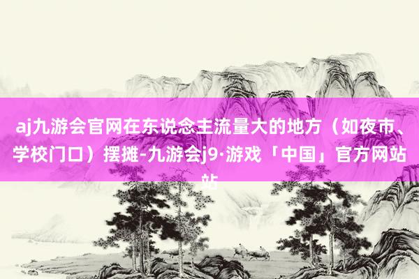 aj九游会官网在东说念主流量大的地方（如夜市、学校门口）摆摊-九游会j9·游戏「中国」官方网站