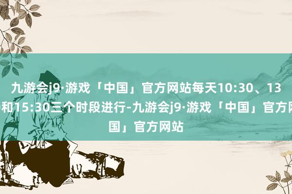 九游会j9·游戏「中国」官方网站每天10:30、13:30和15:30三个时段进行-九游会j9·游戏「中国」官方网站