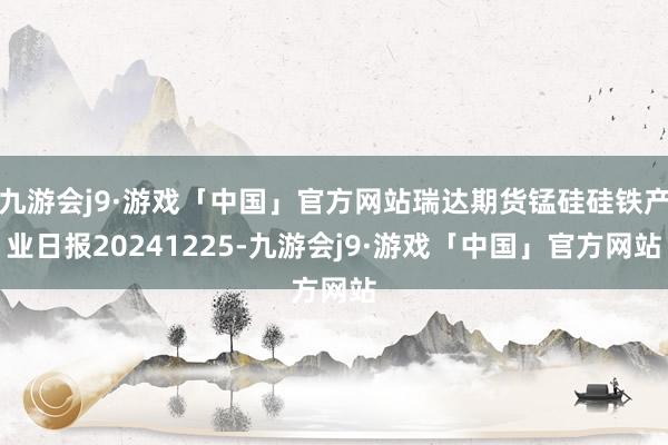 九游会j9·游戏「中国」官方网站瑞达期货锰硅硅铁产业日报20241225-九游会j9·游戏「中国」官方网站