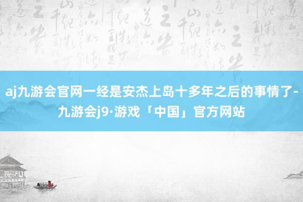 aj九游会官网一经是安杰上岛十多年之后的事情了-九游会j9·游戏「中国」官方网站