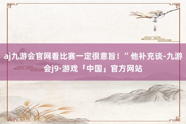 aj九游会官网看比赛一定很意旨！”他补充谈-九游会j9·游戏「中国」官方网站