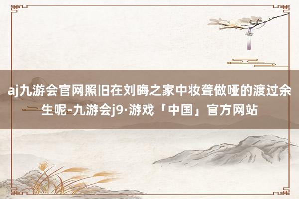 aj九游会官网照旧在刘晦之家中妆聋做哑的渡过余生呢-九游会j9·游戏「中国」官方网站