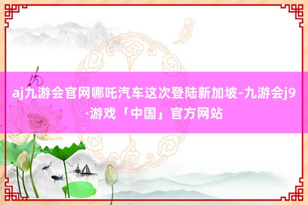 aj九游会官网哪吒汽车这次登陆新加坡-九游会j9·游戏「中国」官方网站