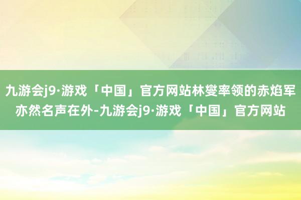 九游会j9·游戏「中国」官方网站林燮率领的赤焰军亦然名声在外-九游会j9·游戏「中国」官方网站