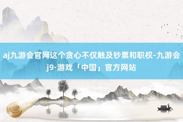 aj九游会官网这个贪心不仅触及钞票和职权-九游会j9·游戏「中国」官方网站