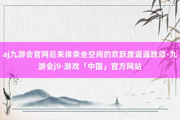 aj九游会官网后来排乘坐空间的欢跃度遥遥跳动-九游会j9·游戏「中国」官方网站