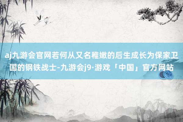 aj九游会官网若何从又名稚嫩的后生成长为保家卫国的钢铁战士-九游会j9·游戏「中国」官方网站