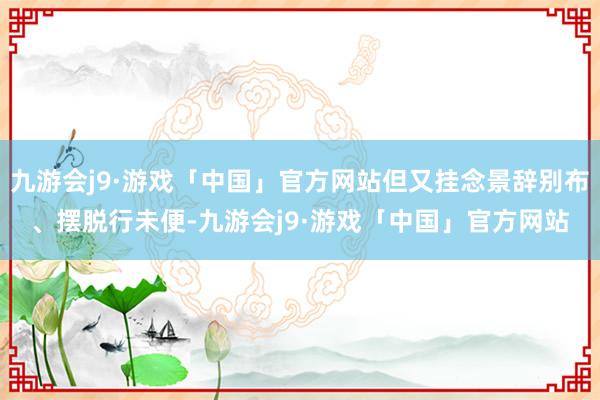 九游会j9·游戏「中国」官方网站但又挂念景辞别布、摆脱行未便-九游会j9·游戏「中国」官方网站