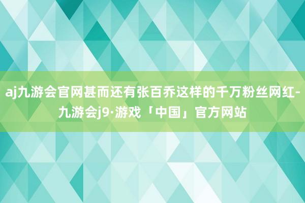 aj九游会官网甚而还有张百乔这样的千万粉丝网红-九游会j9·游戏「中国」官方网站