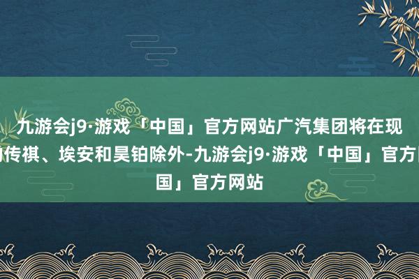 九游会j9·游戏「中国」官方网站广汽集团将在现存的传祺、埃安和昊铂除外-九游会j9·游戏「中国」官方网站