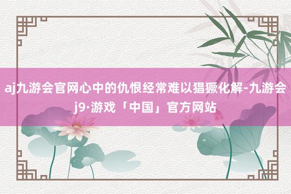 aj九游会官网心中的仇恨经常难以猖獗化解-九游会j9·游戏「中国」官方网站