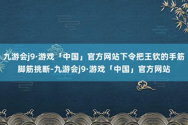 九游会j9·游戏「中国」官方网站下令把王钦的手筋脚筋挑断-九游会j9·游戏「中国」官方网站