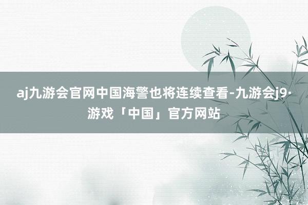 aj九游会官网中国海警也将连续查看-九游会j9·游戏「中国」官方网站