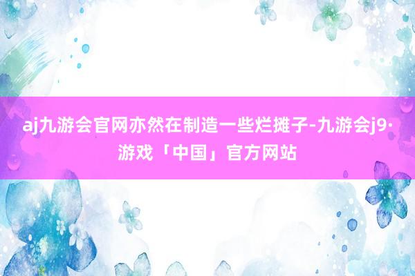 aj九游会官网亦然在制造一些烂摊子-九游会j9·游戏「中国」官方网站