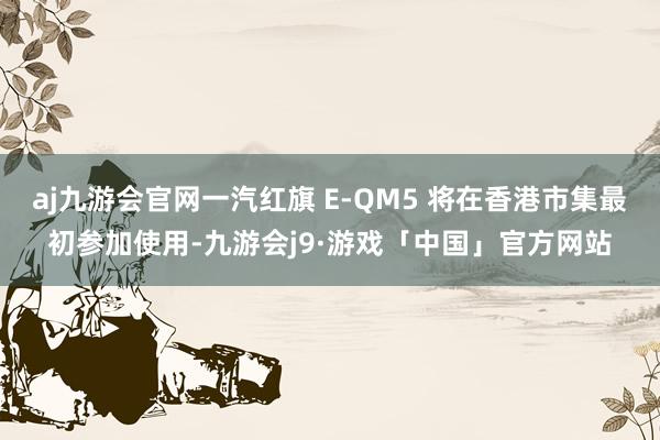 aj九游会官网一汽红旗 E-QM5 将在香港市集最初参加使用-九游会j9·游戏「中国」官方网站