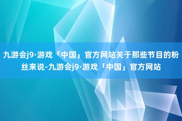 九游会j9·游戏「中国」官方网站关于那些节目的粉丝来说-九游会j9·游戏「中国」官方网站