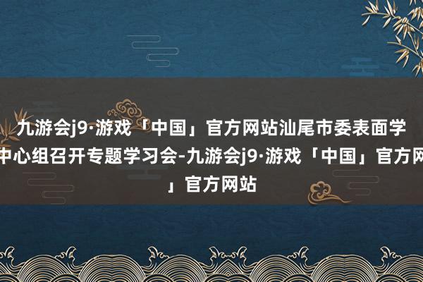 九游会j9·游戏「中国」官方网站汕尾市委表面学习中心组召开专题学习会-九游会j9·游戏「中国」官方网站