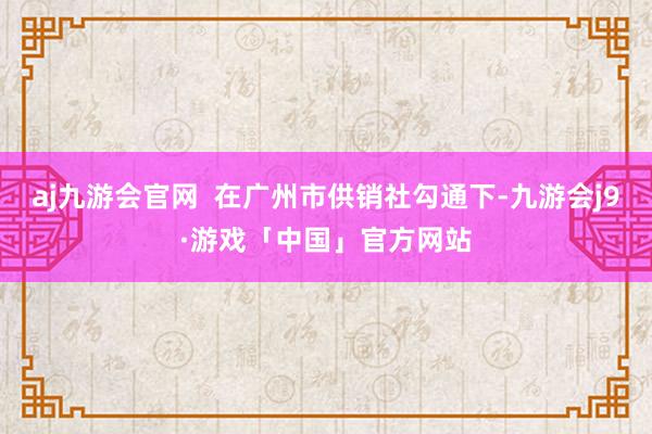 aj九游会官网  在广州市供销社勾通下-九游会j9·游戏「中国」官方网站