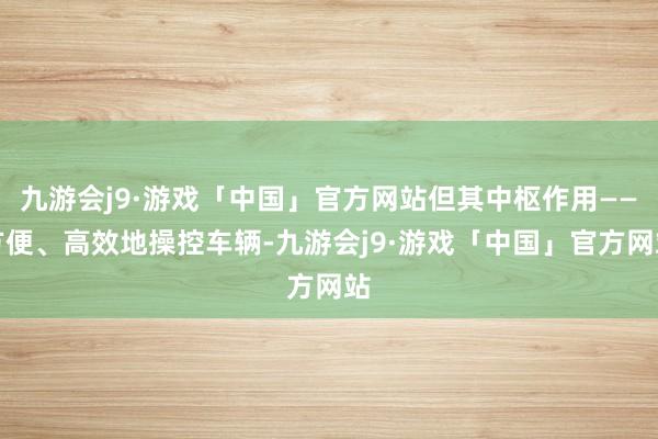 九游会j9·游戏「中国」官方网站但其中枢作用——方便、高效地操控车辆-九游会j9·游戏「中国」官方网站