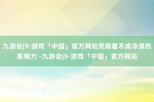 九游会j9·游戏「中国」官方网站荒疏着不成冷漠的影响力 -九游会j9·游戏「中国」官方网站