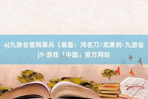 aj九游会官网募兵（装备：鸿名刀/龙泉剑-九游会j9·游戏「中国」官方网站