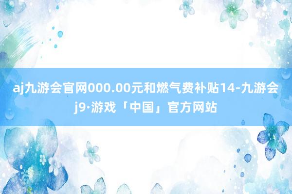 aj九游会官网000.00元和燃气费补贴14-九游会j9·游戏「中国」官方网站