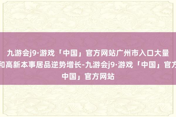 九游会j9·游戏「中国」官方网站广州市入口大量商品和高新本事居品逆势增长-九游会j9·游戏「中国」官方网站