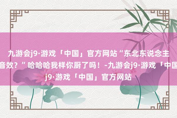 九游会j9·游戏「中国」官方网站“东北东说念主打扑克自带音效？”哈哈哈我样你厨了吗！-九游会j9·游戏「中国」官方网站