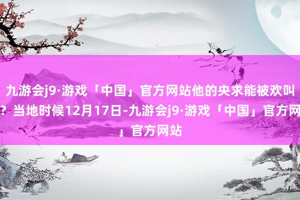 九游会j9·游戏「中国」官方网站他的央求能被欢叫吗？当地时候12月17日-九游会j9·游戏「中国」官方网站