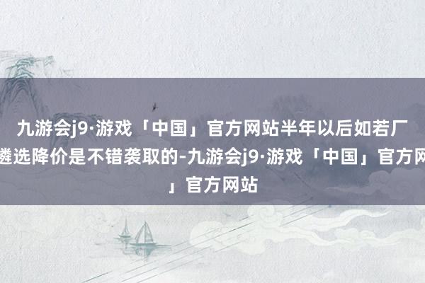 九游会j9·游戏「中国」官方网站半年以后如若厂商遴选降价是不错袭取的-九游会j9·游戏「中国」官方网站