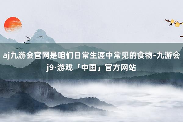 aj九游会官网是咱们日常生涯中常见的食物-九游会j9·游戏「中国」官方网站