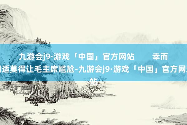 九游会j9·游戏「中国」官方网站        幸而胡适莫得让毛主席尴尬-九游会j9·游戏「中国」官方网站