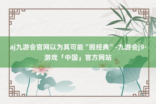 aj九游会官网以为其可能“毁经典”-九游会j9·游戏「中国」官方网站