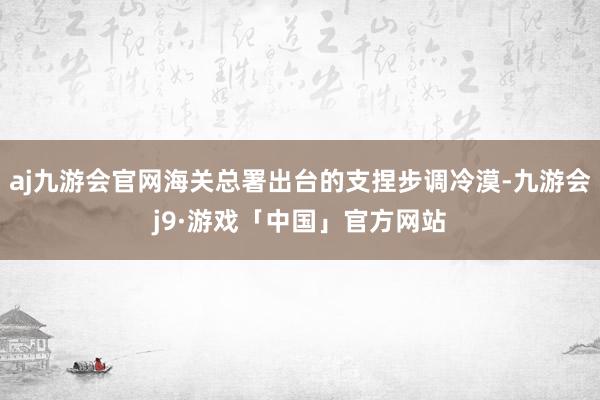 aj九游会官网海关总署出台的支捏步调冷漠-九游会j9·游戏「中国」官方网站