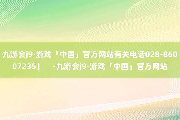 九游会j9·游戏「中国」官方网站有关电话028-86007235】    -九游会j9·游戏「中国」官方网站