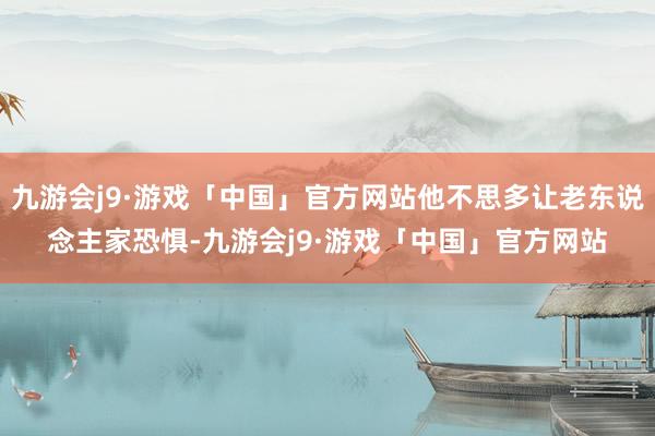 九游会j9·游戏「中国」官方网站他不思多让老东说念主家恐惧-九游会j9·游戏「中国」官方网站