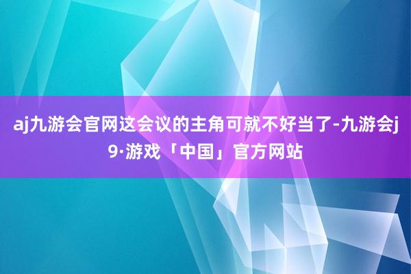 aj九游会官网这会议的主角可就不好当了-九游会j9·游戏「中国」官方网站