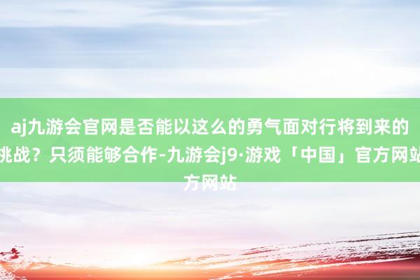 aj九游会官网是否能以这么的勇气面对行将到来的挑战？只须能够合作-九游会j9·游戏「中国」官方网站