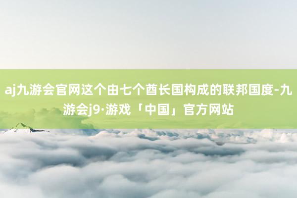 aj九游会官网这个由七个酋长国构成的联邦国度-九游会j9·游戏「中国」官方网站