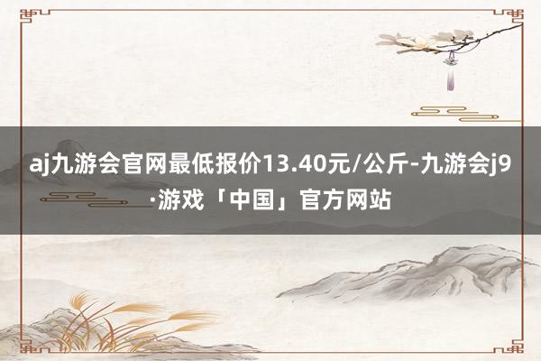 aj九游会官网最低报价13.40元/公斤-九游会j9·游戏「中国」官方网站