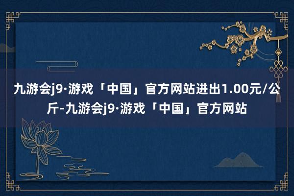 九游会j9·游戏「中国」官方网站进出1.00元/公斤-九游会j9·游戏「中国」官方网站