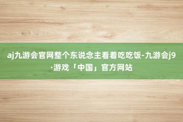 aj九游会官网整个东说念主看着吃吃饭-九游会j9·游戏「中国」官方网站