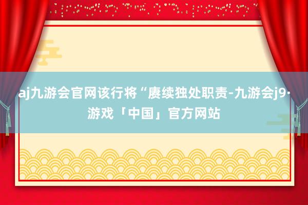 aj九游会官网该行将“赓续独处职责-九游会j9·游戏「中国」官方网站