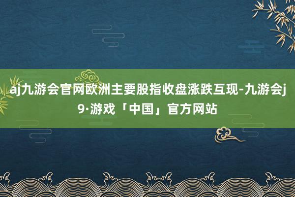 aj九游会官网欧洲主要股指收盘涨跌互现-九游会j9·游戏「中国」官方网站