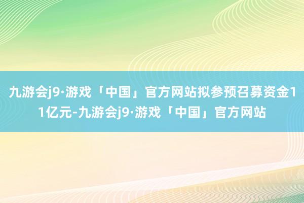 九游会j9·游戏「中国」官方网站拟参预召募资金11亿元-九游会j9·游戏「中国」官方网站